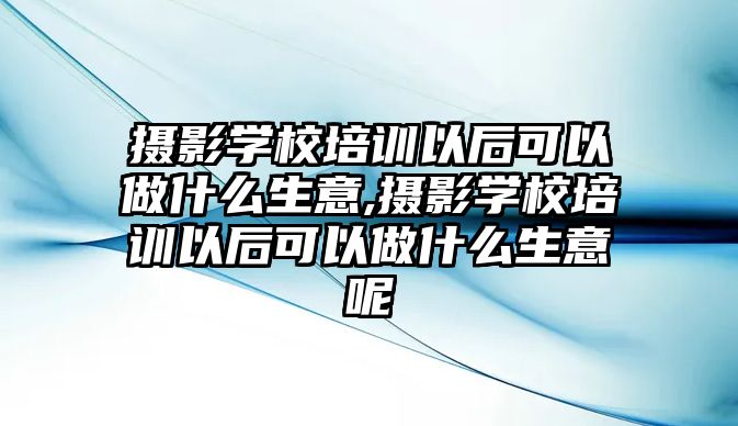 攝影學(xué)校培訓以後可(kě)以做什麽生意,攝影學(xué)校培訓以後可(kě)以做什麽生意呢(ne)