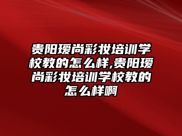 貴陽瑷尚彩妝培訓學(xué)校教的怎麽樣,貴陽瑷尚彩妝培訓學(xué)校教的怎麽樣啊