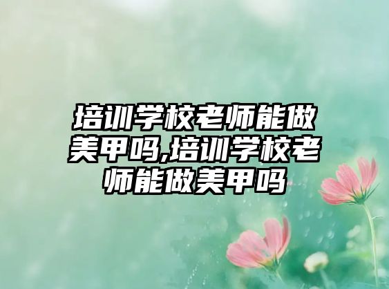 培訓學(xué)校老師能(néng)做美甲嗎,培訓學(xué)校老師能(néng)做美甲嗎