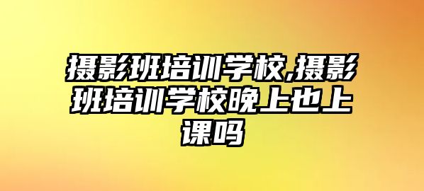 攝影班培訓學(xué)校,攝影班培訓學(xué)校晚上也上課嗎