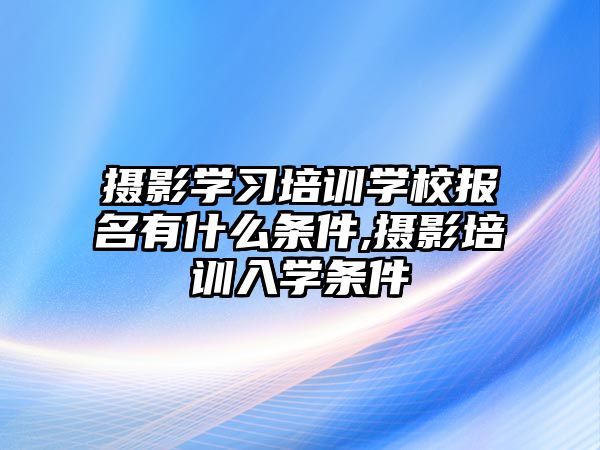 攝影學(xué)習培訓學(xué)校報名(míng)有什麽條件,攝影培訓入學(xué)條件