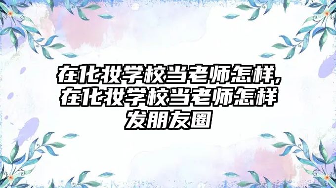 在化妝學(xué)校當老師怎樣,在化妝學(xué)校當老師怎樣發朋友圈