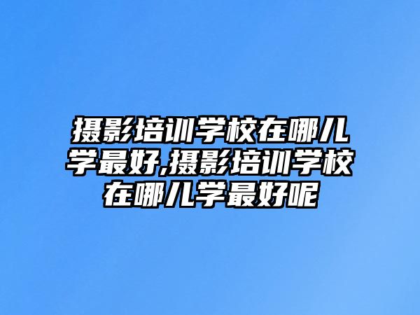 攝影培訓學(xué)校在哪兒學(xué)最好,攝影培訓學(xué)校在哪兒學(xué)最好呢(ne)