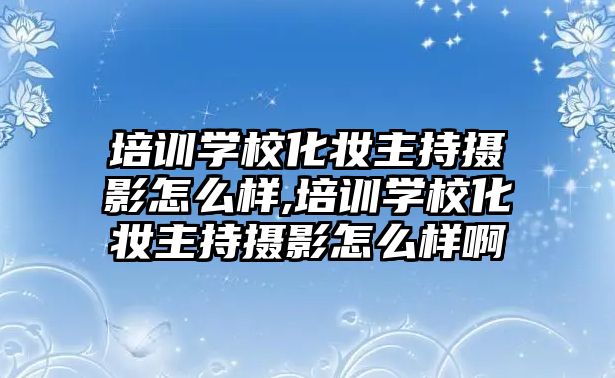 培訓學(xué)校化妝主持攝影怎麽樣,培訓學(xué)校化妝主持攝影怎麽樣啊